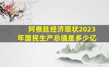 阿根廷经济现状2023年国民生产总值是多少亿