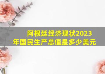 阿根廷经济现状2023年国民生产总值是多少美元