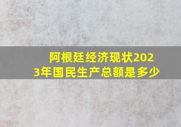 阿根廷经济现状2023年国民生产总额是多少