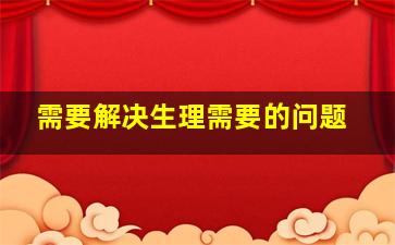 需要解决生理需要的问题