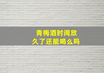 青梅酒时间放久了还能喝么吗