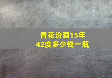 青花汾酒15年42度多少钱一瓶