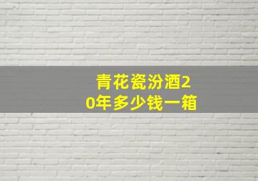 青花瓷汾酒20年多少钱一箱