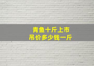 青鱼十斤上市吊价多少钱一斤