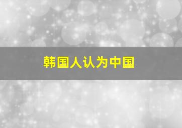 韩国人认为中国