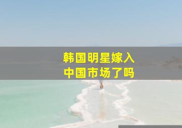 韩国明星嫁入中国市场了吗