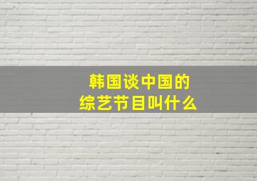 韩国谈中国的综艺节目叫什么