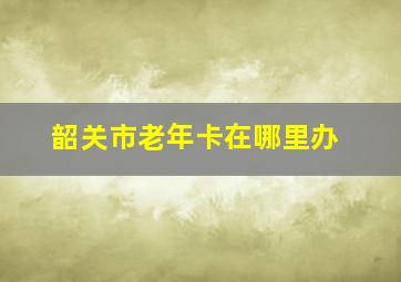 韶关市老年卡在哪里办