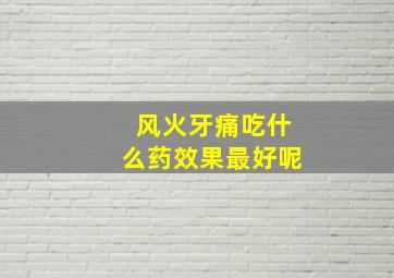 风火牙痛吃什么药效果最好呢