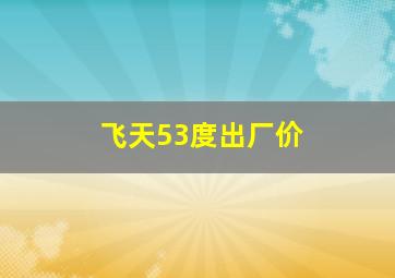 飞天53度出厂价