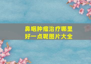 鼻咽肿瘤治疗哪里好一点呢图片大全