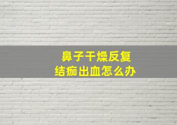 鼻子干燥反复结痂出血怎么办