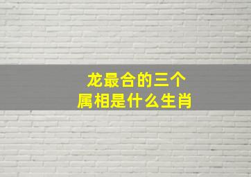 龙最合的三个属相是什么生肖