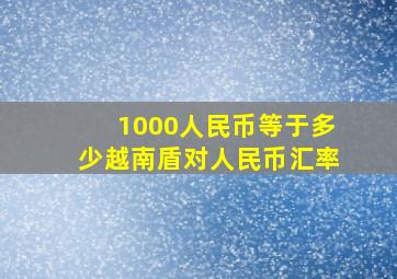 1000人民币等于多少越南盾对人民币汇率