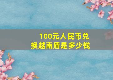 100元人民币兑换越南盾是多少钱