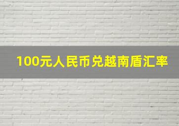 100元人民币兑越南盾汇率