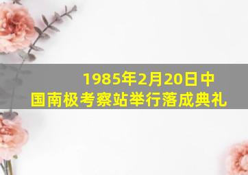 1985年2月20日中国南极考察站举行落成典礼