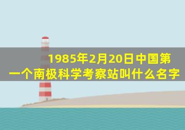 1985年2月20日中国第一个南极科学考察站叫什么名字