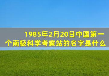 1985年2月20日中国第一个南极科学考察站的名字是什么