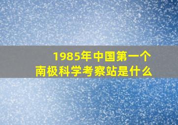 1985年中国第一个南极科学考察站是什么