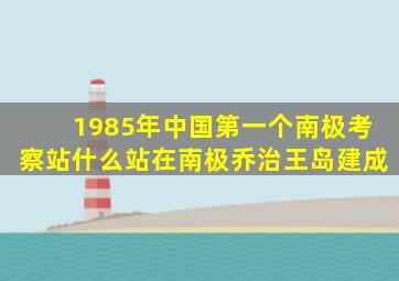 1985年中国第一个南极考察站什么站在南极乔治王岛建成