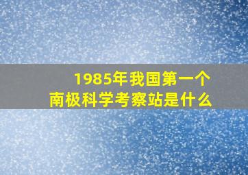 1985年我国第一个南极科学考察站是什么