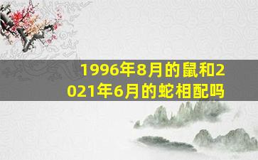 1996年8月的鼠和2021年6月的蛇相配吗