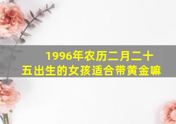 1996年农历二月二十五出生的女孩适合带黄金嘛