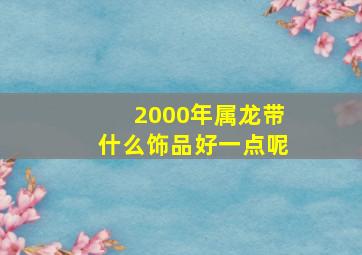 2000年属龙带什么饰品好一点呢