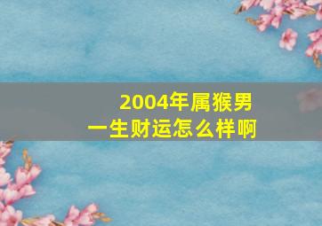 2004年属猴男一生财运怎么样啊