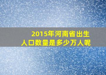 2015年河南省出生人口数量是多少万人呢