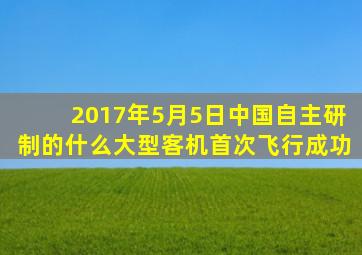 2017年5月5日中国自主研制的什么大型客机首次飞行成功