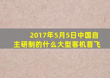 2017年5月5日中国自主研制的什么大型客机首飞