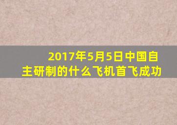 2017年5月5日中国自主研制的什么飞机首飞成功