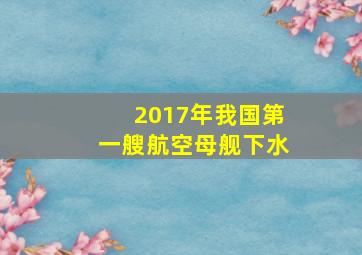 2017年我国第一艘航空母舰下水