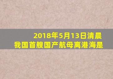 2018年5月13日清晨我国首艘国产航母离港海是