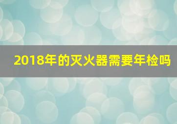 2018年的灭火器需要年检吗