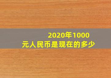 2020年1000元人民币是现在的多少