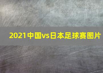 2021中国vs日本足球赛图片