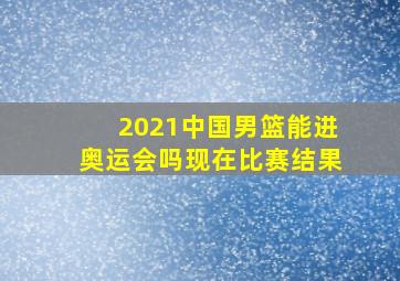 2021中国男篮能进奥运会吗现在比赛结果