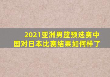 2021亚洲男篮预选赛中国对日本比赛结果如何样了