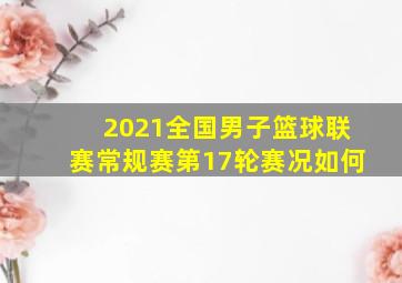 2021全国男子篮球联赛常规赛第17轮赛况如何