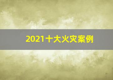 2021十大火灾案例