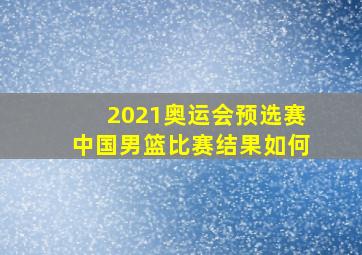 2021奥运会预选赛中国男篮比赛结果如何