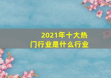 2021年十大热门行业是什么行业