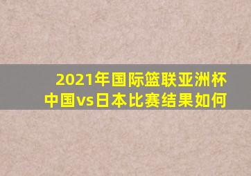 2021年国际篮联亚洲杯中国vs日本比赛结果如何