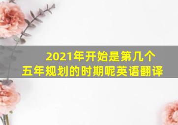 2021年开始是第几个五年规划的时期呢英语翻译