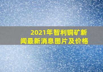 2021年智利铜矿新闻最新消息图片及价格