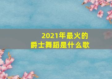 2021年最火的爵士舞蹈是什么歌