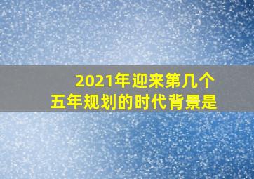 2021年迎来第几个五年规划的时代背景是